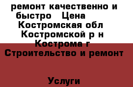 ремонт.качественно и быстро › Цена ­ 999 - Костромская обл., Костромской р-н, Кострома г. Строительство и ремонт » Услуги   . Костромская обл.